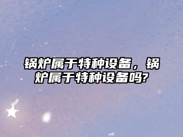 鍋爐屬于特種設備，鍋爐屬于特種設備嗎?