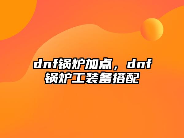 dnf鍋爐加點(diǎn)，dnf鍋爐工裝備搭配