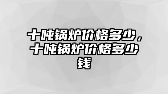 十噸鍋爐價格多少，十噸鍋爐價格多少錢