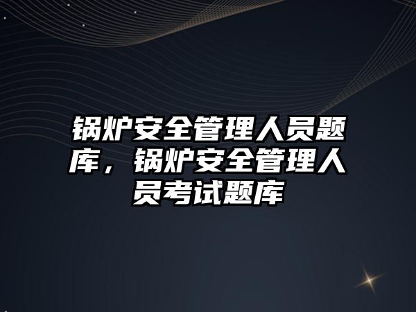 鍋爐安全管理人員題庫，鍋爐安全管理人員考試題庫