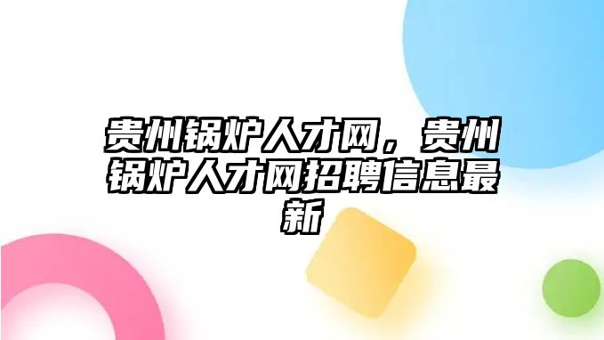 貴州鍋爐人才網(wǎng)，貴州鍋爐人才網(wǎng)招聘信息最新