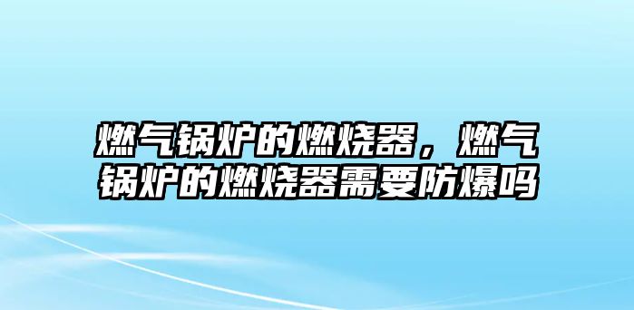 燃氣鍋爐的燃燒器，燃氣鍋爐的燃燒器需要防爆嗎