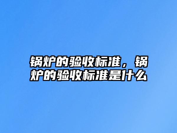 鍋爐的驗(yàn)收標(biāo)準(zhǔn)，鍋爐的驗(yàn)收標(biāo)準(zhǔn)是什么