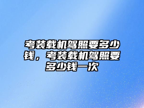 考裝載機駕照要多少錢，考裝載機駕照要多少錢一次