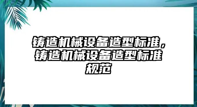 鑄造機(jī)械設(shè)備造型標(biāo)準(zhǔn)，鑄造機(jī)械設(shè)備造型標(biāo)準(zhǔn)規(guī)范