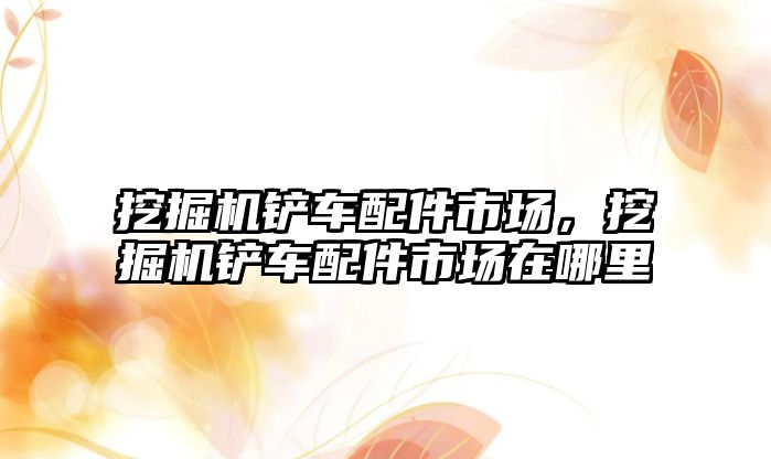 挖掘機鏟車配件市場，挖掘機鏟車配件市場在哪里