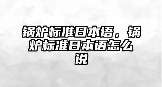 鍋爐標(biāo)準(zhǔn)日本語(yǔ)，鍋爐標(biāo)準(zhǔn)日本語(yǔ)怎么說(shuō)