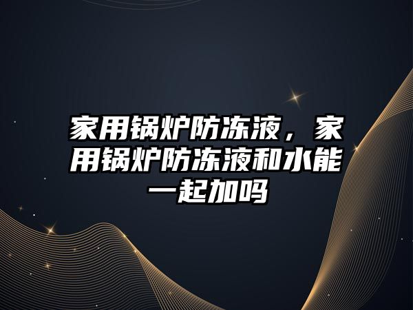 家用鍋爐防凍液，家用鍋爐防凍液和水能一起加嗎