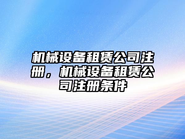 機械設(shè)備租賃公司注冊，機械設(shè)備租賃公司注冊條件