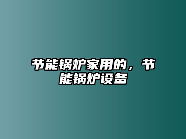 節(jié)能鍋爐家用的，節(jié)能鍋爐設(shè)備