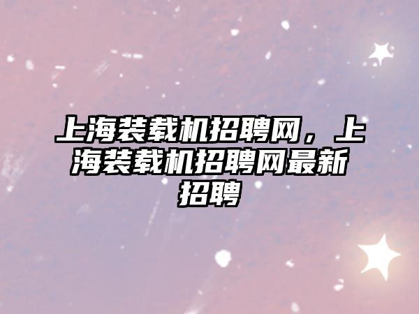 上海裝載機招聘網(wǎng)，上海裝載機招聘網(wǎng)最新招聘