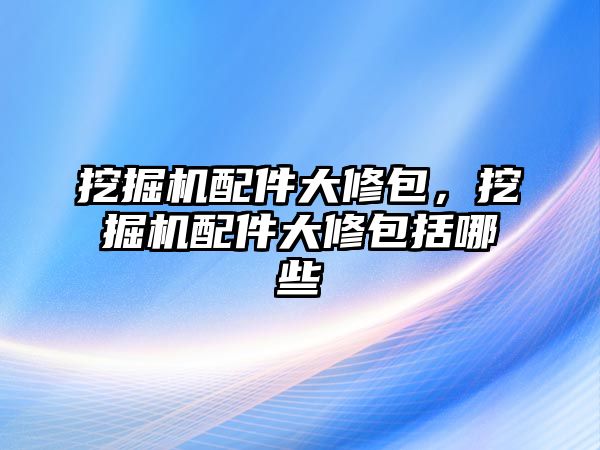 挖掘機配件大修包，挖掘機配件大修包括哪些