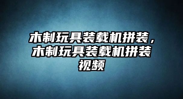 木制玩具裝載機拼裝，木制玩具裝載機拼裝視頻