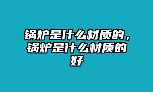 鍋爐是什么材質(zhì)的，鍋爐是什么材質(zhì)的好