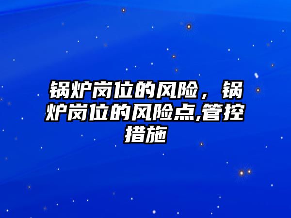 鍋爐崗位的風(fēng)險(xiǎn)，鍋爐崗位的風(fēng)險(xiǎn)點(diǎn),管控措施