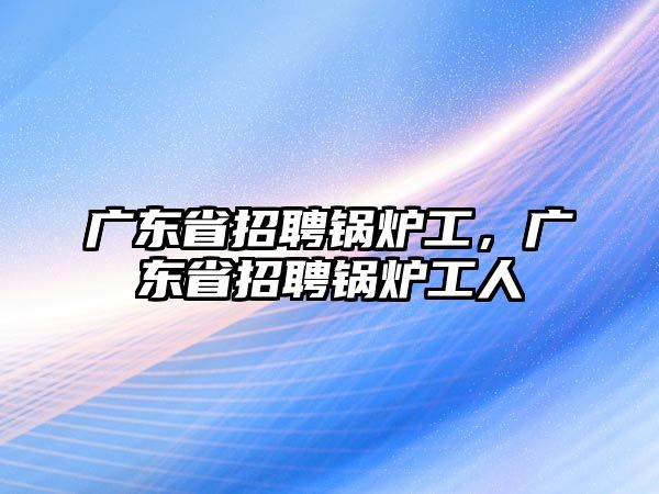 廣東省招聘鍋爐工，廣東省招聘鍋爐工人