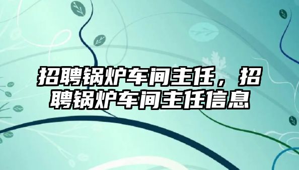 招聘鍋爐車間主任，招聘鍋爐車間主任信息