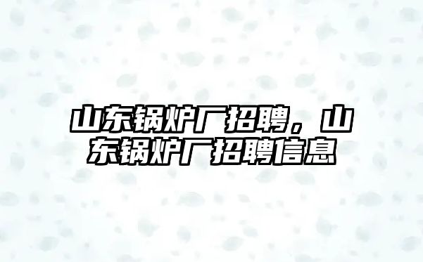 山東鍋爐廠招聘，山東鍋爐廠招聘信息