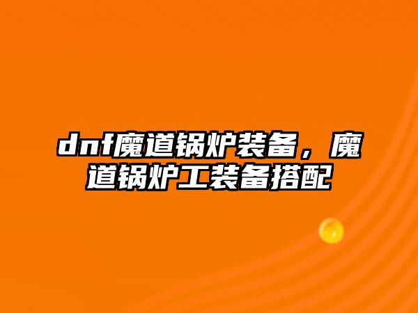 dnf魔道鍋爐裝備，魔道鍋爐工裝備搭配