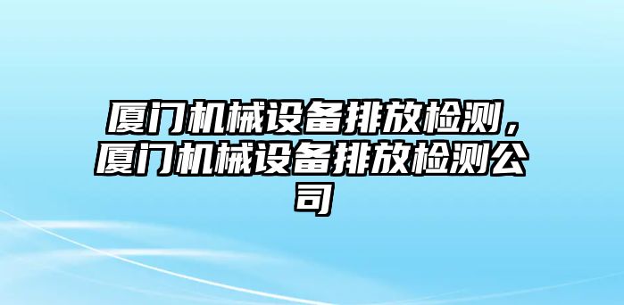 廈門機械設備排放檢測，廈門機械設備排放檢測公司