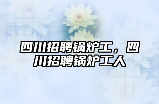 四川招聘鍋爐工，四川招聘鍋爐工人