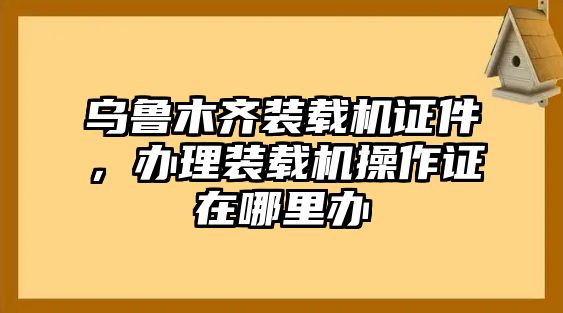 烏魯木齊裝載機(jī)證件，辦理裝載機(jī)操作證在哪里辦