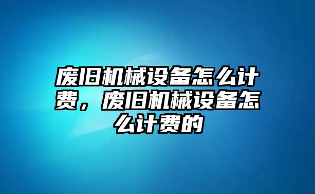 廢舊機(jī)械設(shè)備怎么計(jì)費(fèi)，廢舊機(jī)械設(shè)備怎么計(jì)費(fèi)的