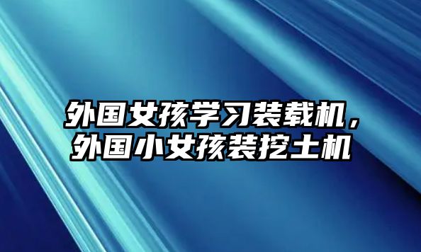 外國女孩學習裝載機，外國小女孩裝挖土機