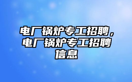 電廠鍋爐專工招聘，電廠鍋爐專工招聘信息