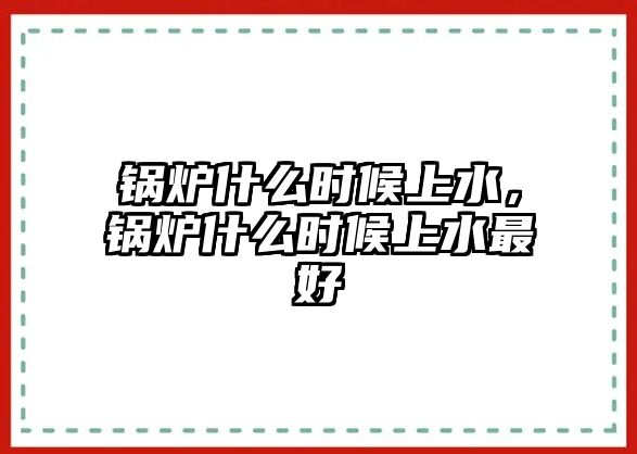 鍋爐什么時(shí)候上水，鍋爐什么時(shí)候上水最好