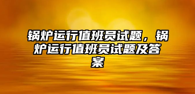 鍋爐運(yùn)行值班員試題，鍋爐運(yùn)行值班員試題及答案