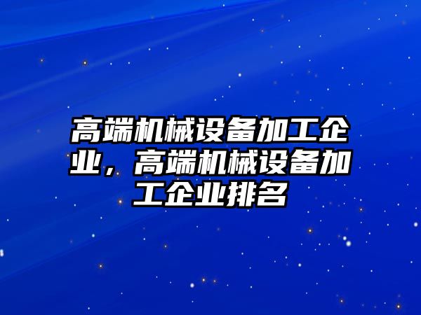 高端機(jī)械設(shè)備加工企業(yè)，高端機(jī)械設(shè)備加工企業(yè)排名