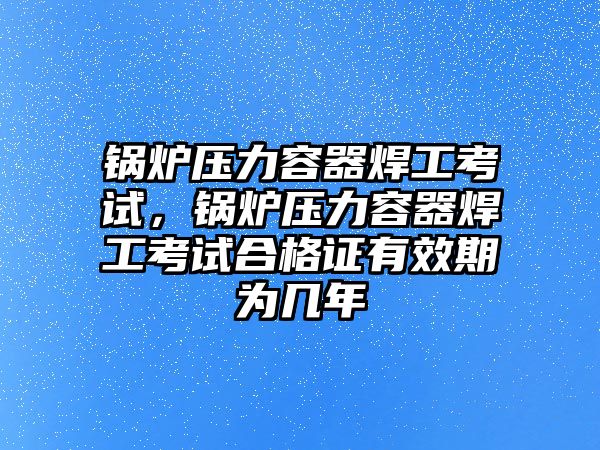 鍋爐壓力容器焊工考試，鍋爐壓力容器焊工考試合格證有效期為幾年