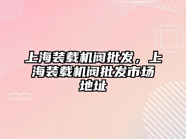 上海裝載機閥批發(fā)，上海裝載機閥批發(fā)市場地址