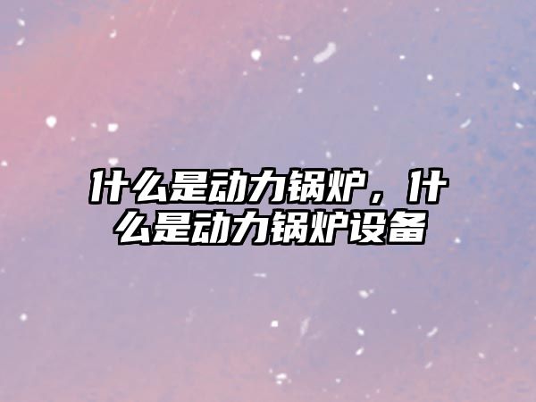 什么是動力鍋爐，什么是動力鍋爐設(shè)備