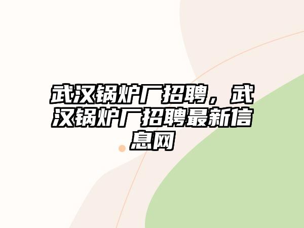 武漢鍋爐廠招聘，武漢鍋爐廠招聘最新信息網(wǎng)