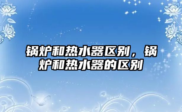 鍋爐和熱水器區(qū)別，鍋爐和熱水器的區(qū)別