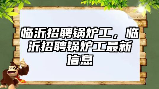 臨沂招聘鍋爐工，臨沂招聘鍋爐工最新信息