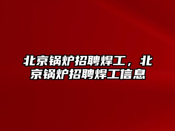 北京鍋爐招聘焊工，北京鍋爐招聘焊工信息