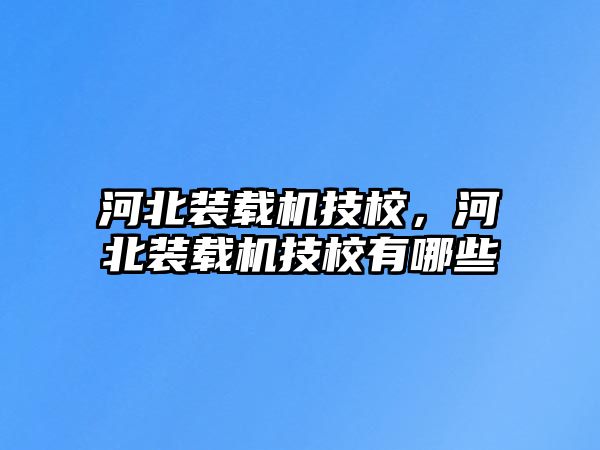 河北裝載機技校，河北裝載機技校有哪些