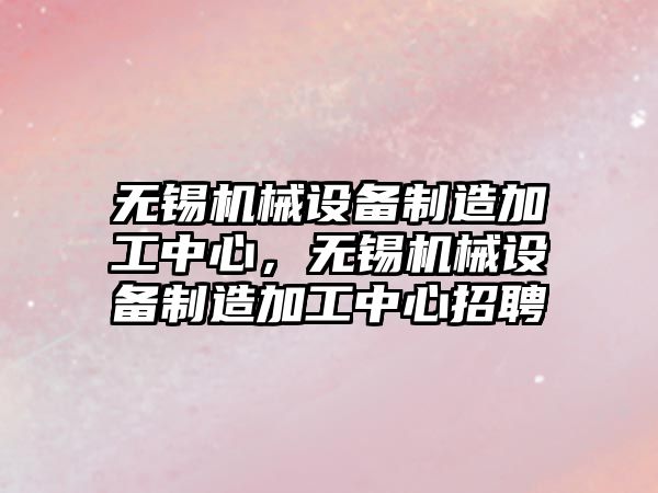 無錫機械設備制造加工中心，無錫機械設備制造加工中心招聘