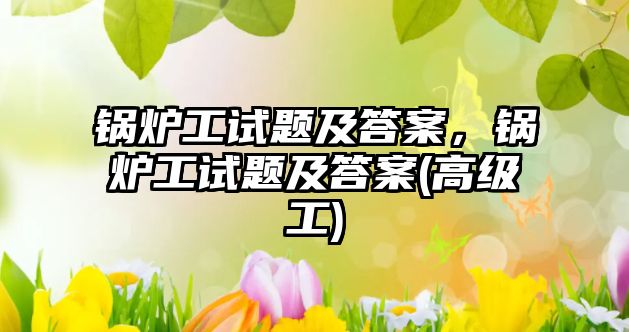 鍋爐工試題及答案，鍋爐工試題及答案(高級工)