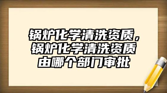 鍋爐化學清洗資質(zhì)，鍋爐化學清洗資質(zhì)由哪個部門審批