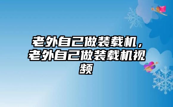 老外自己做裝載機(jī)，老外自己做裝載機(jī)視頻