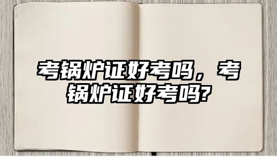 考鍋爐證好考嗎，考鍋爐證好考嗎?