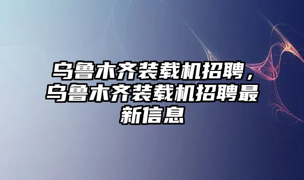 烏魯木齊裝載機(jī)招聘，烏魯木齊裝載機(jī)招聘最新信息