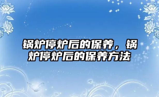 鍋爐停爐后的保養(yǎng)，鍋爐停爐后的保養(yǎng)方法