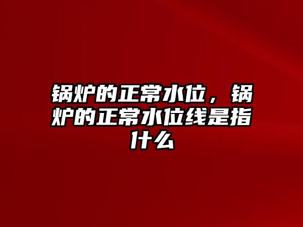 鍋爐的正常水位，鍋爐的正常水位線是指什么