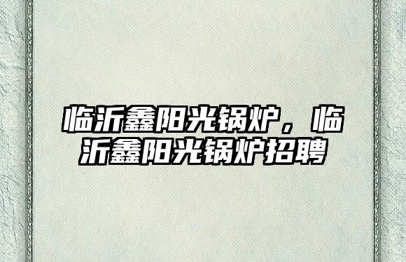 臨沂鑫陽光鍋爐，臨沂鑫陽光鍋爐招聘