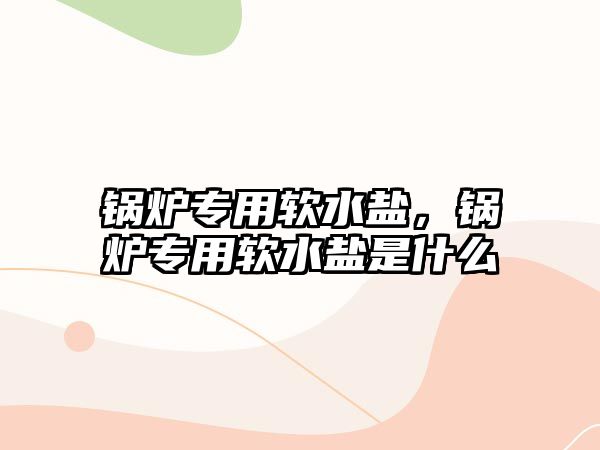 鍋爐專用軟水鹽，鍋爐專用軟水鹽是什么